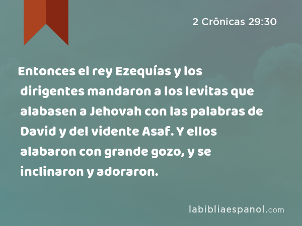 Entonces el rey Ezequías y los dirigentes mandaron a los levitas que alabasen a Jehovah con las palabras de David y del vidente Asaf. Y ellos alabaron con grande gozo, y se inclinaron y adoraron. - 2 Crônicas 29:30