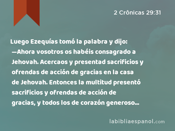 Luego Ezequías tomó la palabra y dijo: —Ahora vosotros os habéis consagrado a Jehovah. Acercaos y presentad sacrificios y ofrendas de acción de gracias en la casa de Jehovah. Entonces la multitud presentó sacrificios y ofrendas de acción de gracias, y todos los de corazón generoso ofrecieron holocaustos. - 2 Crônicas 29:31