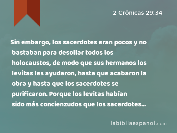 Sin embargo, los sacerdotes eran pocos y no bastaban para desollar todos los holocaustos, de modo que sus hermanos los levitas les ayudaron, hasta que acabaron la obra y hasta que los sacerdotes se purificaron. Porque los levitas habían sido más concienzudos que los sacerdotes en purificarse. - 2 Crônicas 29:34