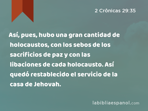 Así, pues, hubo una gran cantidad de holocaustos, con los sebos de los sacrificios de paz y con las libaciones de cada holocausto. Así quedó restablecido el servicio de la casa de Jehovah. - 2 Crônicas 29:35