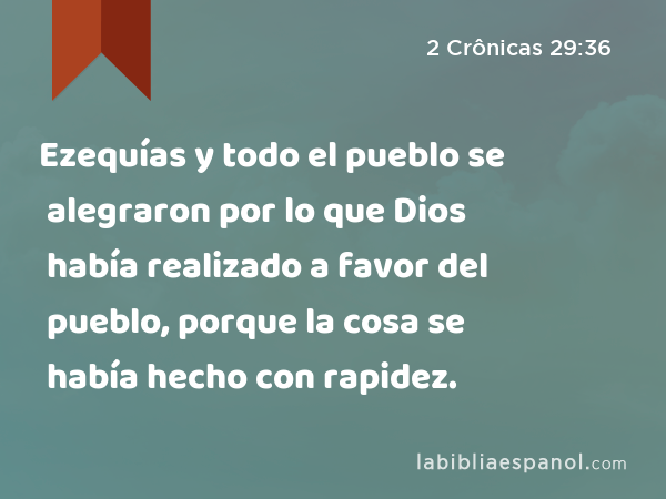 Ezequías y todo el pueblo se alegraron por lo que Dios había realizado a favor del pueblo, porque la cosa se había hecho con rapidez. - 2 Crônicas 29:36