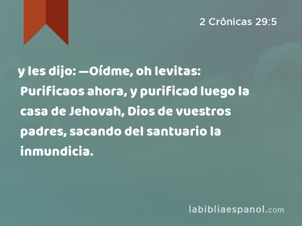 y les dijo: —Oídme, oh levitas: Purificaos ahora, y purificad luego la casa de Jehovah, Dios de vuestros padres, sacando del santuario la inmundicia. - 2 Crônicas 29:5