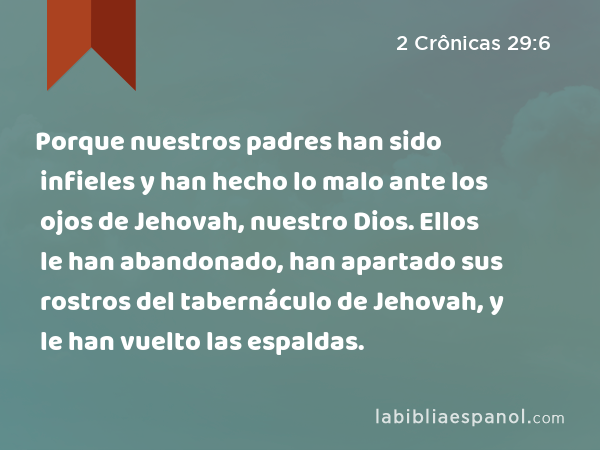 Porque nuestros padres han sido infieles y han hecho lo malo ante los ojos de Jehovah, nuestro Dios. Ellos le han abandonado, han apartado sus rostros del tabernáculo de Jehovah, y le han vuelto las espaldas. - 2 Crônicas 29:6