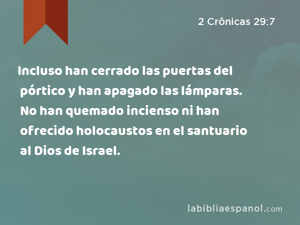 Incluso han cerrado las puertas del pórtico y han apagado las lámparas. No han quemado incienso ni han ofrecido holocaustos en el santuario al Dios de Israel. - 2 Crônicas 29:7