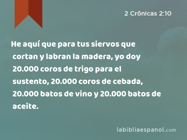 He aquí que para tus siervos que cortan y labran la madera, yo doy 20.000 coros de trigo para el sustento, 20.000 coros de cebada, 20.000 batos de vino y 20.000 batos de aceite. - 2 Crônicas 2:10