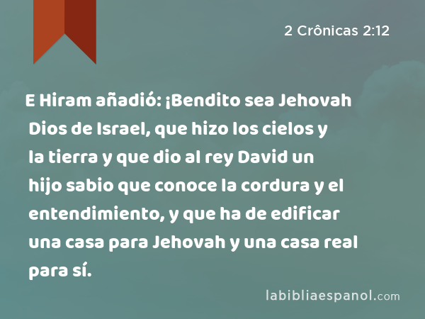 E Hiram añadió: ¡Bendito sea Jehovah Dios de Israel, que hizo los cielos y la tierra y que dio al rey David un hijo sabio que conoce la cordura y el entendimiento, y que ha de edificar una casa para Jehovah y una casa real para sí. - 2 Crônicas 2:12