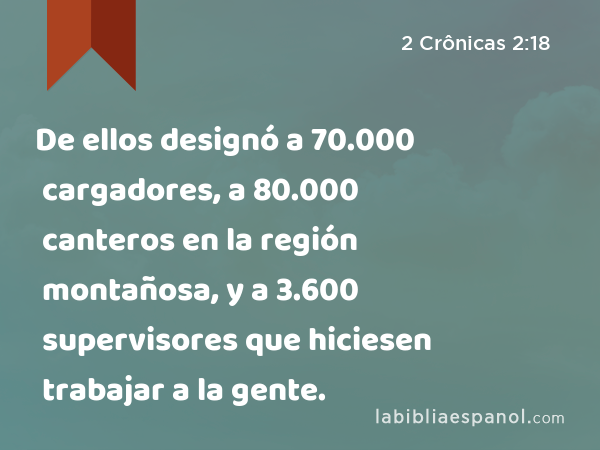 De ellos designó a 70.000 cargadores, a 80.000 canteros en la región montañosa, y a 3.600 supervisores que hiciesen trabajar a la gente. - 2 Crônicas 2:18