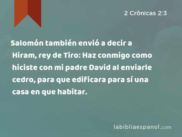 Salomón también envió a decir a Hiram, rey de Tiro: Haz conmigo como hiciste con mi padre David al enviarle cedro, para que edificara para sí una casa en que habitar. - 2 Crônicas 2:3