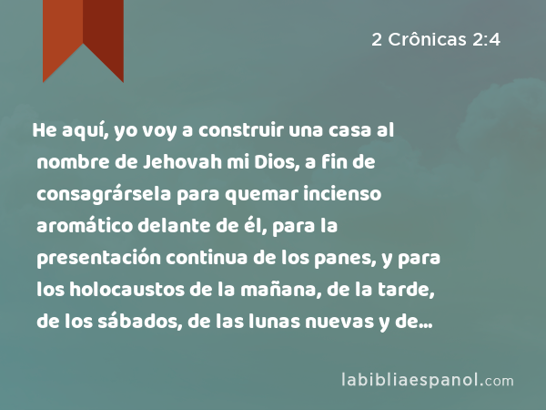 He aquí, yo voy a construir una casa al nombre de Jehovah mi Dios, a fin de consagrársela para quemar incienso aromático delante de él, para la presentación continua de los panes, y para los holocaustos de la mañana, de la tarde, de los sábados, de las lunas nuevas y de las fiestas solemnes de Jehovah nuestro Dios, lo que a Israel le corresponde ofrecer perpetuamente. - 2 Crônicas 2:4