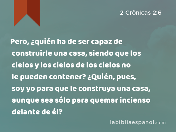 Pero, ¿quién ha de ser capaz de construirle una casa, siendo que los cielos y los cielos de los cielos no le pueden contener? ¿Quién, pues, soy yo para que le construya una casa, aunque sea sólo para quemar incienso delante de él? - 2 Crônicas 2:6