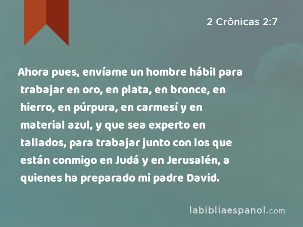 Ahora pues, envíame un hombre hábil para trabajar en oro, en plata, en bronce, en hierro, en púrpura, en carmesí y en material azul, y que sea experto en tallados, para trabajar junto con los que están conmigo en Judá y en Jerusalén, a quienes ha preparado mi padre David. - 2 Crônicas 2:7