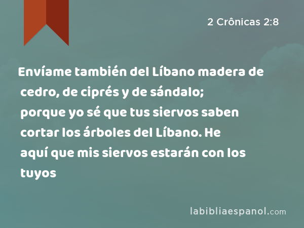 Envíame también del Líbano madera de cedro, de ciprés y de sándalo; porque yo sé que tus siervos saben cortar los árboles del Líbano. He aquí que mis siervos estarán con los tuyos - 2 Crônicas 2:8