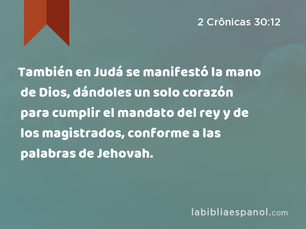 También en Judá se manifestó la mano de Dios, dándoles un solo corazón para cumplir el mandato del rey y de los magistrados, conforme a las palabras de Jehovah. - 2 Crônicas 30:12