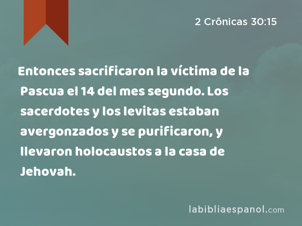 Entonces sacrificaron la víctima de la Pascua el 14 del mes segundo. Los sacerdotes y los levitas estaban avergonzados y se purificaron, y llevaron holocaustos a la casa de Jehovah. - 2 Crônicas 30:15