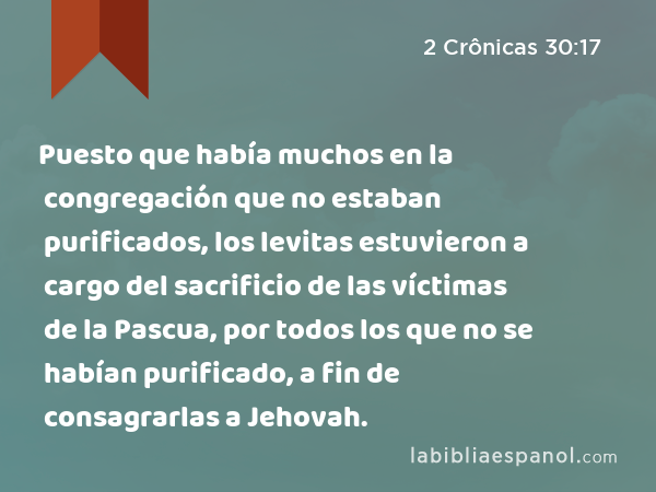 Puesto que había muchos en la congregación que no estaban purificados, los levitas estuvieron a cargo del sacrificio de las víctimas de la Pascua, por todos los que no se habían purificado, a fin de consagrarlas a Jehovah. - 2 Crônicas 30:17