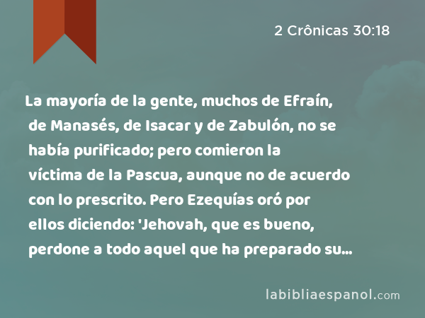 La mayoría de la gente, muchos de Efraín, de Manasés, de Isacar y de Zabulón, no se había purificado; pero comieron la víctima de la Pascua, aunque no de acuerdo con lo prescrito. Pero Ezequías oró por ellos diciendo: 'Jehovah, que es bueno, perdone a todo aquel que ha preparado su corazón para buscar a Dios, - 2 Crônicas 30:18