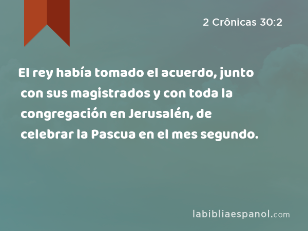 El rey había tomado el acuerdo, junto con sus magistrados y con toda la congregación en Jerusalén, de celebrar la Pascua en el mes segundo. - 2 Crônicas 30:2