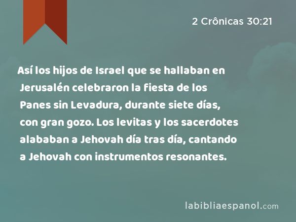 Así los hijos de Israel que se hallaban en Jerusalén celebraron la fiesta de los Panes sin Levadura, durante siete días, con gran gozo. Los levitas y los sacerdotes alababan a Jehovah día tras día, cantando a Jehovah con instrumentos resonantes. - 2 Crônicas 30:21