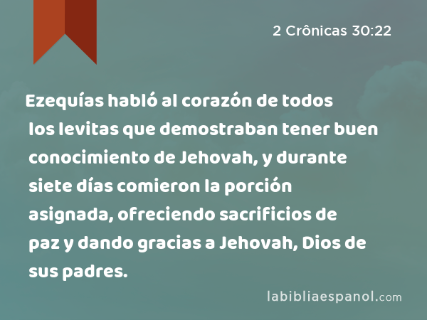 Ezequías habló al corazón de todos los levitas que demostraban tener buen conocimiento de Jehovah, y durante siete días comieron la porción asignada, ofreciendo sacrificios de paz y dando gracias a Jehovah, Dios de sus padres. - 2 Crônicas 30:22