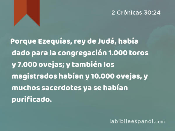 Porque Ezequías, rey de Judá, había dado para la congregación 1.000 toros y 7.000 ovejas; y también los magistrados habían dado para la congregación 1.000 toros y 10.000 ovejas, y muchos sacerdotes ya se habían purificado. - 2 Crônicas 30:24