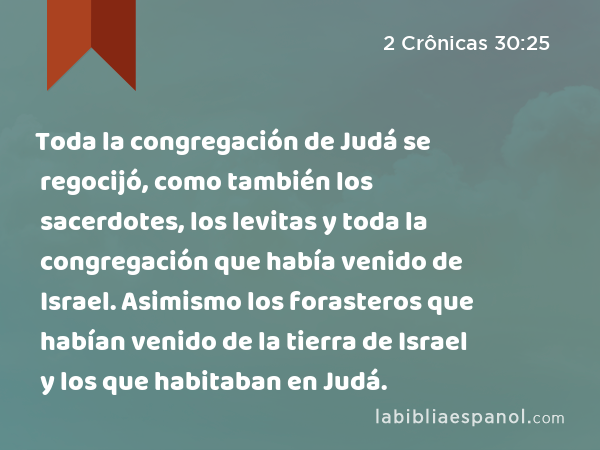 Toda la congregación de Judá se regocijó, como también los sacerdotes, los levitas y toda la congregación que había venido de Israel. Asimismo los forasteros que habían venido de la tierra de Israel y los que habitaban en Judá. - 2 Crônicas 30:25
