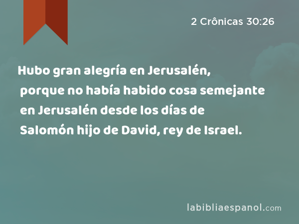Hubo gran alegría en Jerusalén, porque no había habido cosa semejante en Jerusalén desde los días de Salomón hijo de David, rey de Israel. - 2 Crônicas 30:26