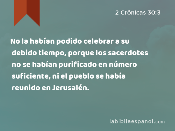 No la habían podido celebrar a su debido tiempo, porque los sacerdotes no se habían purificado en número suficiente, ni el pueblo se había reunido en Jerusalén. - 2 Crônicas 30:3