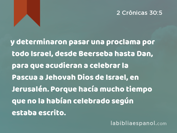 y determinaron pasar una proclama por todo Israel, desde Beerseba hasta Dan, para que acudieran a celebrar la Pascua a Jehovah Dios de Israel, en Jerusalén. Porque hacía mucho tiempo que no la habían celebrado según estaba escrito. - 2 Crônicas 30:5