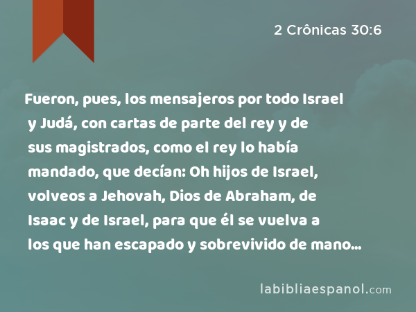 Fueron, pues, los mensajeros por todo Israel y Judá, con cartas de parte del rey y de sus magistrados, como el rey lo había mandado, que decían: Oh hijos de Israel, volveos a Jehovah, Dios de Abraham, de Isaac y de Israel, para que él se vuelva a los que han escapado y sobrevivido de mano de los reyes de Asiria. - 2 Crônicas 30:6