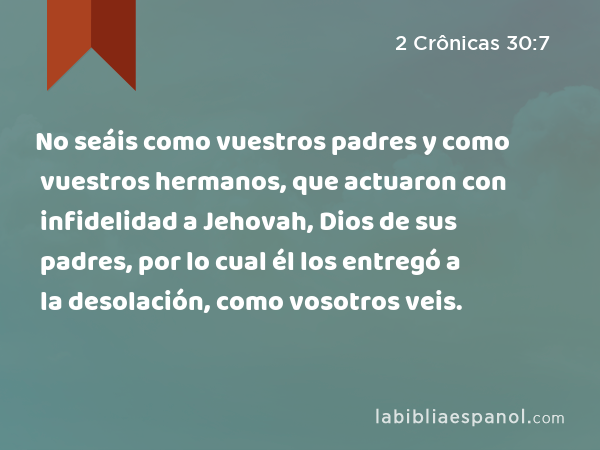 No seáis como vuestros padres y como vuestros hermanos, que actuaron con infidelidad a Jehovah, Dios de sus padres, por lo cual él los entregó a la desolación, como vosotros veis. - 2 Crônicas 30:7