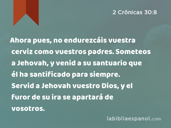 Ahora pues, no endurezcáis vuestra cerviz como vuestros padres. Someteos a Jehovah, y venid a su santuario que él ha santificado para siempre. Servid a Jehovah vuestro Dios, y el furor de su ira se apartará de vosotros. - 2 Crônicas 30:8