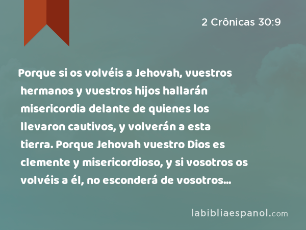 Porque si os volvéis a Jehovah, vuestros hermanos y vuestros hijos hallarán misericordia delante de quienes los llevaron cautivos, y volverán a esta tierra. Porque Jehovah vuestro Dios es clemente y misericordioso, y si vosotros os volvéis a él, no esconderá de vosotros su rostro. - 2 Crônicas 30:9