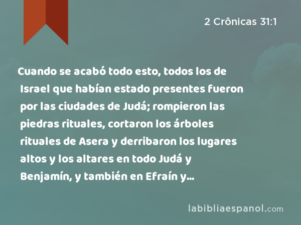 Cuando se acabó todo esto, todos los de Israel que habían estado presentes fueron por las ciudades de Judá; rompieron las piedras rituales, cortaron los árboles rituales de Asera y derribaron los lugares altos y los altares en todo Judá y Benjamín, y también en Efraín y Manasés, hasta acabar con ellos. Después todos los hijos de Israel regresaron a sus ciudades, cada uno a su posesión. - 2 Crônicas 31:1