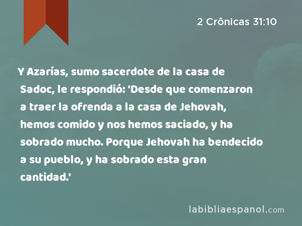 Y Azarías, sumo sacerdote de la casa de Sadoc, le respondió: 'Desde que comenzaron a traer la ofrenda a la casa de Jehovah, hemos comido y nos hemos saciado, y ha sobrado mucho. Porque Jehovah ha bendecido a su pueblo, y ha sobrado esta gran cantidad.' - 2 Crônicas 31:10