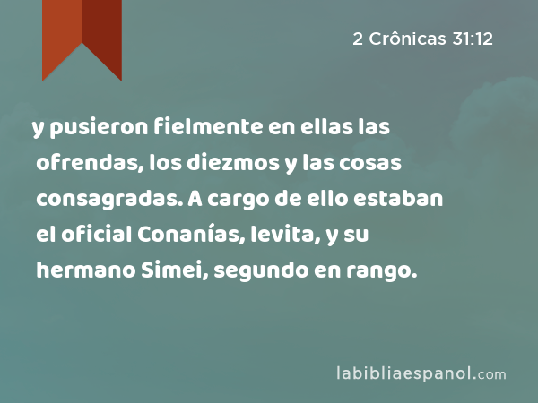 y pusieron fielmente en ellas las ofrendas, los diezmos y las cosas consagradas. A cargo de ello estaban el oficial Conanías, levita, y su hermano Simei, segundo en rango. - 2 Crônicas 31:12