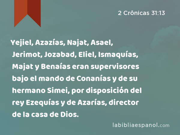 Yejiel, Azazías, Najat, Asael, Jerimot, Jozabad, Eliel, Ismaquías, Majat y Benaías eran supervisores bajo el mando de Conanías y de su hermano Simei, por disposición del rey Ezequías y de Azarías, director de la casa de Dios. - 2 Crônicas 31:13