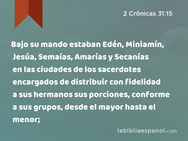 Bajo su mando estaban Edén, Miniamín, Jesúa, Semaías, Amarías y Secanías en las ciudades de los sacerdotes encargados de distribuir con fidelidad a sus hermanos sus porciones, conforme a sus grupos, desde el mayor hasta el menor; - 2 Crônicas 31:15