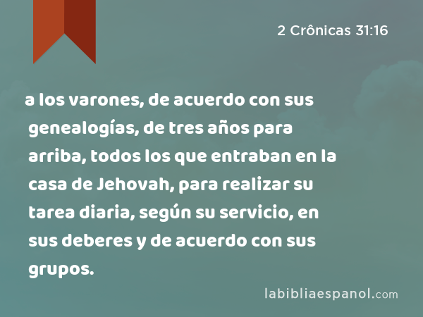 a los varones, de acuerdo con sus genealogías, de tres años para arriba, todos los que entraban en la casa de Jehovah, para realizar su tarea diaria, según su servicio, en sus deberes y de acuerdo con sus grupos. - 2 Crônicas 31:16