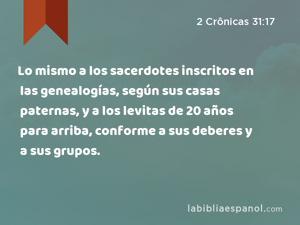 Lo mismo a los sacerdotes inscritos en las genealogías, según sus casas paternas, y a los levitas de 20 años para arriba, conforme a sus deberes y a sus grupos. - 2 Crônicas 31:17