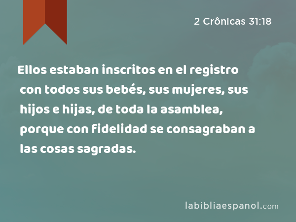 Ellos estaban inscritos en el registro con todos sus bebés, sus mujeres, sus hijos e hijas, de toda la asamblea, porque con fidelidad se consagraban a las cosas sagradas. - 2 Crônicas 31:18