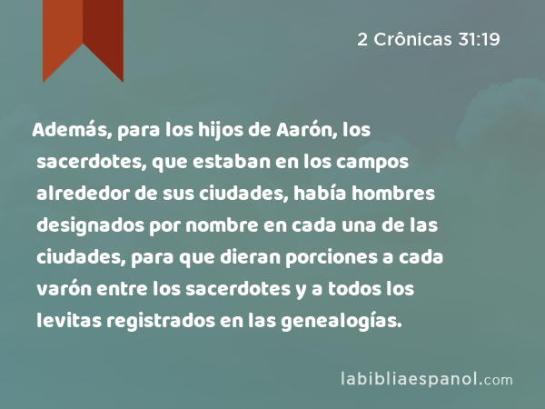 Además, para los hijos de Aarón, los sacerdotes, que estaban en los campos alrededor de sus ciudades, había hombres designados por nombre en cada una de las ciudades, para que dieran porciones a cada varón entre los sacerdotes y a todos los levitas registrados en las genealogías. - 2 Crônicas 31:19