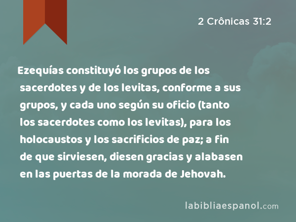 Ezequías constituyó los grupos de los sacerdotes y de los levitas, conforme a sus grupos, y cada uno según su oficio (tanto los sacerdotes como los levitas), para los holocaustos y los sacrificios de paz; a fin de que sirviesen, diesen gracias y alabasen en las puertas de la morada de Jehovah. - 2 Crônicas 31:2