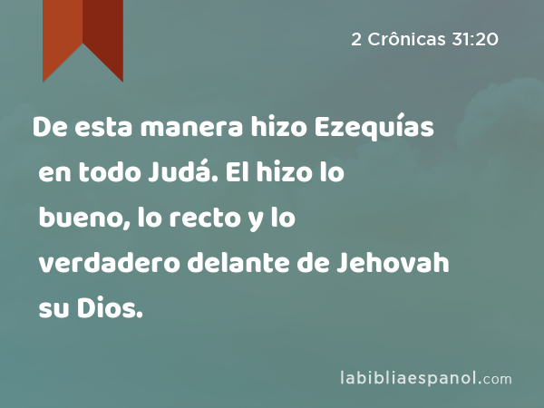 De esta manera hizo Ezequías en todo Judá. El hizo lo bueno, lo recto y lo verdadero delante de Jehovah su Dios. - 2 Crônicas 31:20