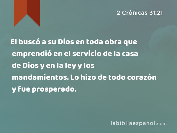 El buscó a su Dios en toda obra que emprendió en el servicio de la casa de Dios y en la ley y los mandamientos. Lo hizo de todo corazón y fue prosperado. - 2 Crônicas 31:21