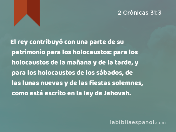 El rey contribuyó con una parte de su patrimonio para los holocaustos: para los holocaustos de la mañana y de la tarde, y para los holocaustos de los sábados, de las lunas nuevas y de las fiestas solemnes, como está escrito en la ley de Jehovah. - 2 Crônicas 31:3