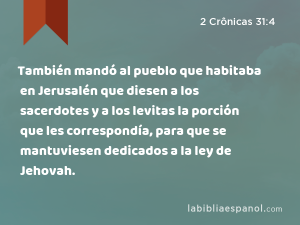 También mandó al pueblo que habitaba en Jerusalén que diesen a los sacerdotes y a los levitas la porción que les correspondía, para que se mantuviesen dedicados a la ley de Jehovah. - 2 Crônicas 31:4