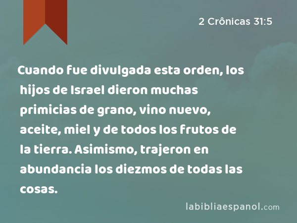 Cuando fue divulgada esta orden, los hijos de Israel dieron muchas primicias de grano, vino nuevo, aceite, miel y de todos los frutos de la tierra. Asimismo, trajeron en abundancia los diezmos de todas las cosas. - 2 Crônicas 31:5