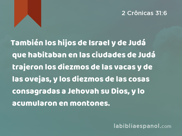 También los hijos de Israel y de Judá que habitaban en las ciudades de Judá trajeron los diezmos de las vacas y de las ovejas, y los diezmos de las cosas consagradas a Jehovah su Dios, y lo acumularon en montones. - 2 Crônicas 31:6