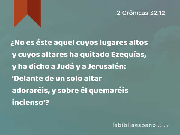 ¿No es éste aquel cuyos lugares altos y cuyos altares ha quitado Ezequías, y ha dicho a Judá y a Jerusalén: ‘Delante de un solo altar adoraréis, y sobre él quemaréis incienso’? - 2 Crônicas 32:12