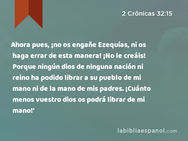 Ahora pues, ¡no os engañe Ezequías, ni os haga errar de esta manera! ¡No le creáis! Porque ningún dios de ninguna nación ni reino ha podido librar a su pueblo de mi mano ni de la mano de mis padres. ¡Cuánto menos vuestro dios os podrá librar de mi mano!' - 2 Crônicas 32:15